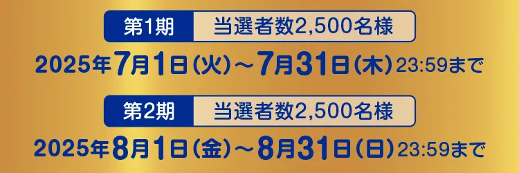 【第1期 当選者数2,500名様】2025年7月1日（火）～7月31日（木）23:59まで【第2期 当選者数2,500名様】2025年8月1日（金）～8月31日（日）23:59まで